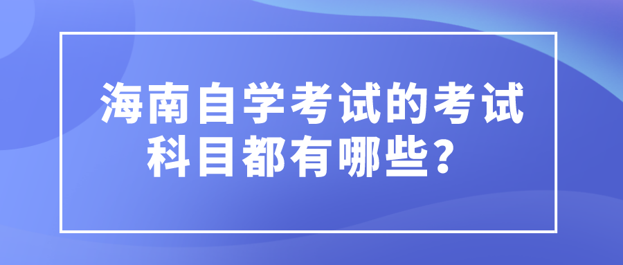 海南自学考试的考试科目都有哪些? 海南自学考试的考试科目都有哪些?