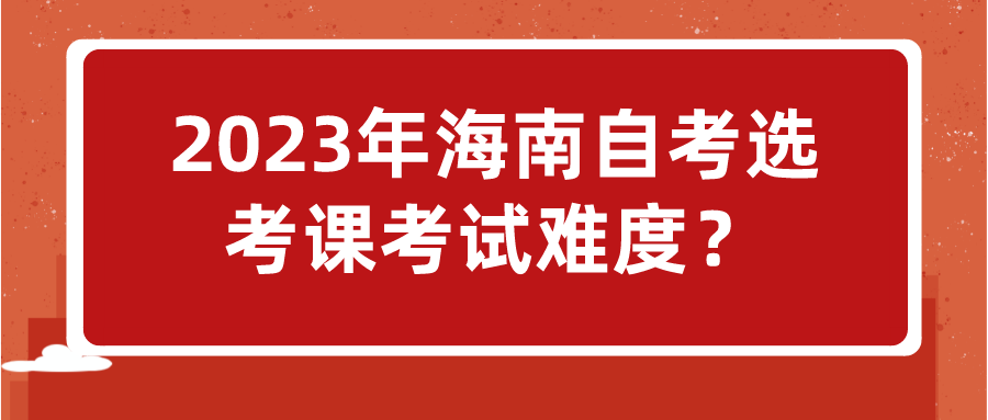2023年海南自考选考课考试难度? 2023年海南自考选考课考试难度?