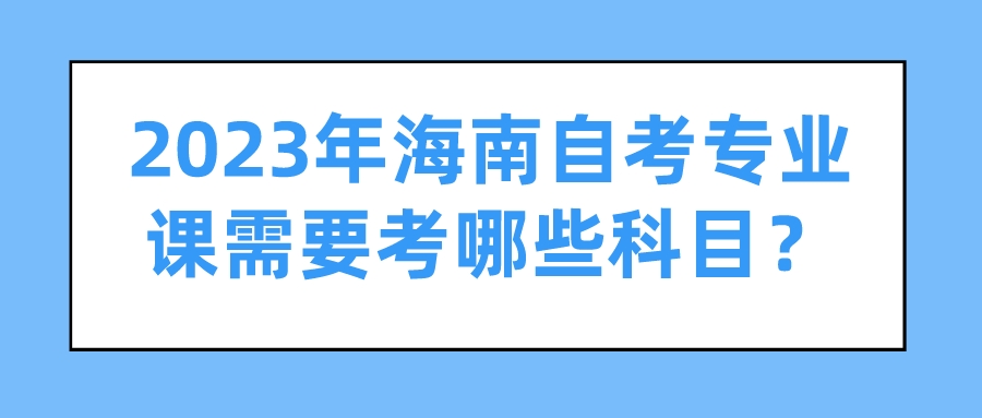 2023年海南自考专业课需要考哪些科目? 2023年海南自考专业课需要考哪些科目?