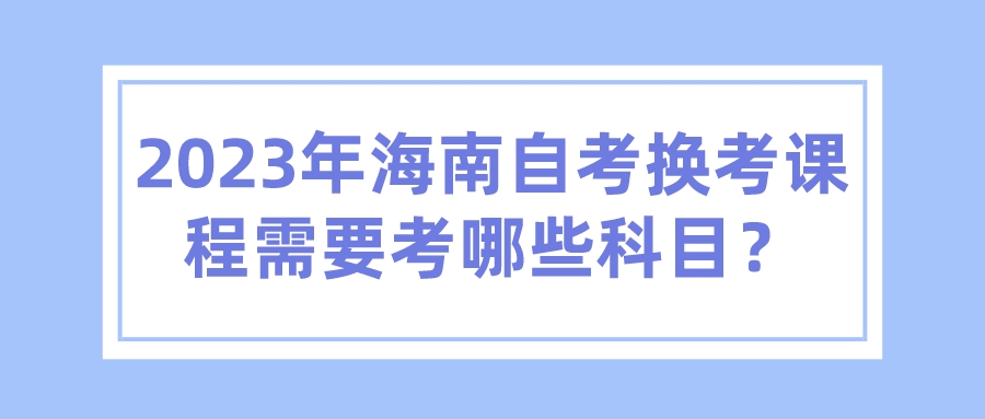 2023年海南自考换考课程需要考哪些科目? 2023年海南自考换考课程需要考哪些科目?