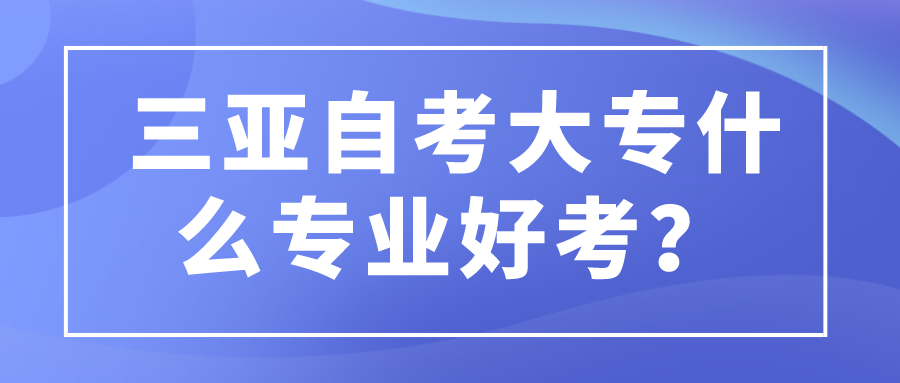 三亚自考大专什么专业好考? 三亚自考大专什么专业好考?